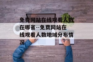 免费网站在线观看人数在哪省--免费网站在线观看人数地域分布情况