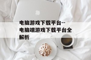 电脑游戏下载平台--电脑端游戏下载平台全解析