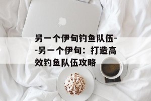 另一个伊甸钓鱼队伍--另一个伊甸：打造高效钓鱼队伍攻略