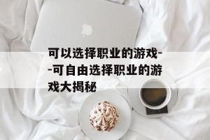 可以选择职业的游戏--可自由选择职业的游戏大揭秘