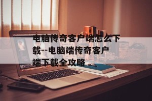 电脑传奇客户端怎么下载--电脑端传奇客户端下载全攻略