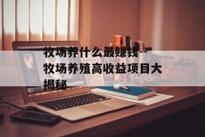 牧场养什么最赚钱--牧场养殖高收益项目大揭秘