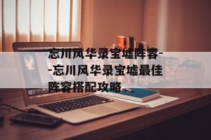 忘川风华录宝墟阵容--忘川风华录宝墟最佳阵容搭配攻略