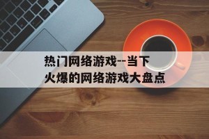 热门网络游戏--当下火爆的网络游戏大盘点
