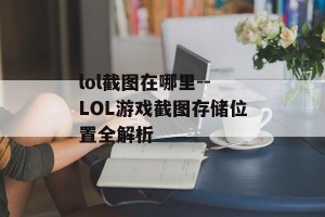 lol截图在哪里--LOL游戏截图存储位置全解析