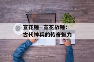 宣花锤--宣花战锤：古代神兵的传奇魅力