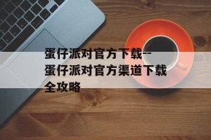 蛋仔派对官方下载--蛋仔派对官方渠道下载全攻略
