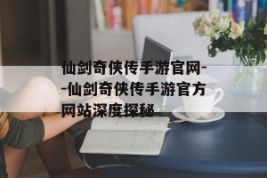 仙剑奇侠传手游官网--仙剑奇侠传手游官方网站深度探秘