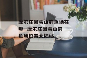 摩尔庄园雪山钓鱼场在哪--摩尔庄园雪山钓鱼场位置大揭秘