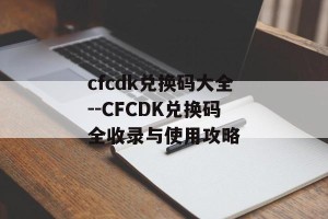 cfcdk兑换码大全--CFCDK兑换码全收录与使用攻略