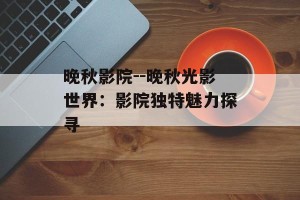 晚秋影院--晚秋光影世界：影院独特魅力探寻