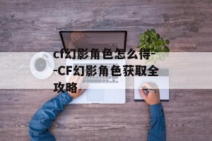 cf幻影角色怎么得--CF幻影角色获取全攻略