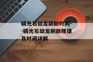 磷光石幼龙刷新时间--磷光石幼龙刷新规律及时间详解