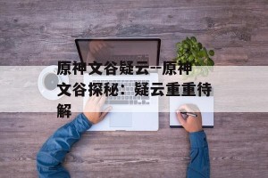 原神文谷疑云--原神文谷探秘：疑云重重待解