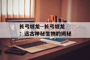 长弓燧龙--长弓燧龙：远古神秘生物的揭秘