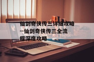 仙剑奇侠传三详细攻略--仙剑奇侠传三全流程深度攻略
