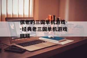 很老的三国单机游戏--经典老三国单机游戏回顾