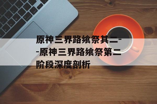 原神三界路飨祭其二--原神三界路飨祭第二阶段深度剖析