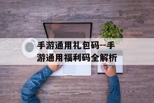 手游通用礼包码--手游通用福利码全解析 手游通用礼包码--手游通用福利码全解析