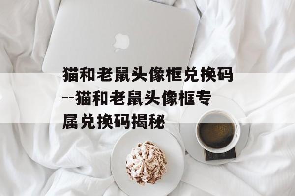 猫和老鼠头像框兑换码--猫和老鼠头像框专属兑换码揭秘