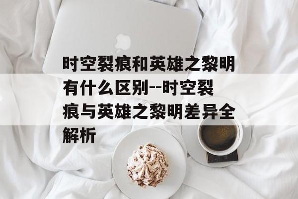 时空裂痕和英雄之黎明有什么区别--时空裂痕与英雄之黎明差异全解析 时空裂痕和英雄之黎明有什么区别--时空裂痕与英雄之黎明差异全解析