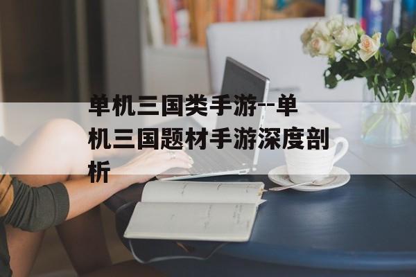 单机三国类手游--单机三国题材手游深度剖析 单机三国类手游--单机三国题材手游深度剖析