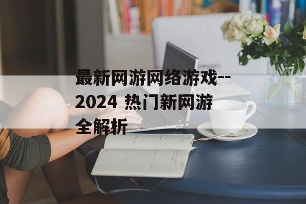 最新网游网络游戏--2024 热门新网游全解析 最新网游网络游戏--2024 热门新网游全解析