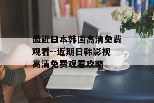 最近日本韩国高清免费观看--近期日韩影视高清免费观看攻略 最近日本韩国高清免费观看--近期日韩影视高清免费观看攻略