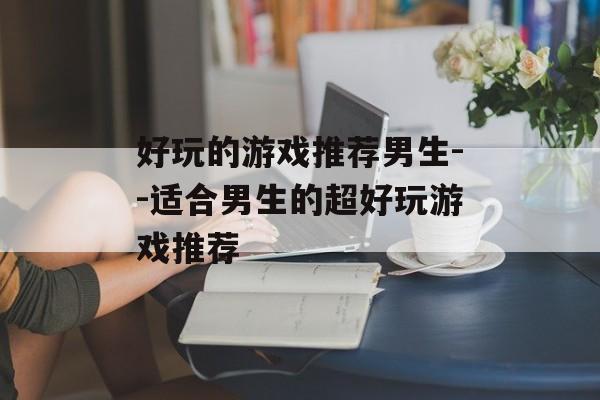 好玩的游戏推荐男生--适合男生的超好玩游戏推荐 好玩的游戏推荐男生--适合男生的超好玩游戏推荐