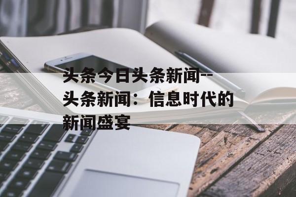 头条今日头条新闻--头条新闻：信息时代的新闻盛宴
