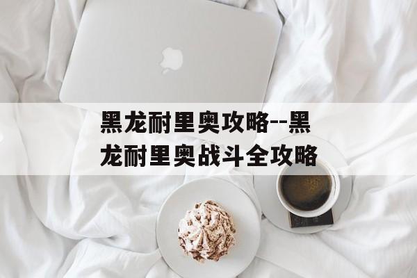 黑龙耐里奥攻略--黑龙耐里奥战斗全攻略