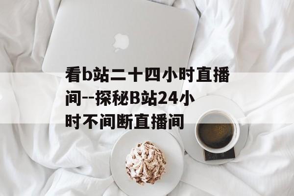看b站二十四小时直播间--探秘B站24小时不间断直播间 看b站二十四小时直播间--探秘B站24小时不间断直播间