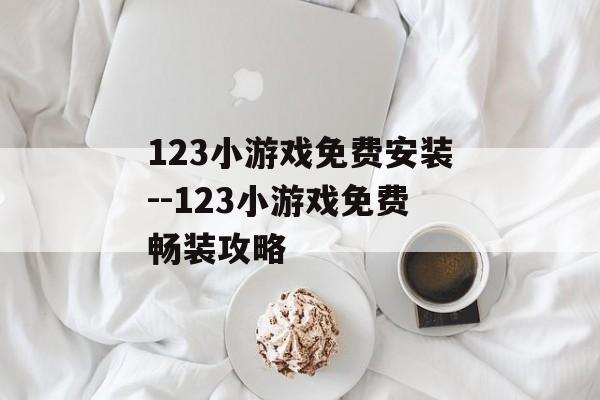 123小游戏免费安装--123小游戏免费畅装攻略