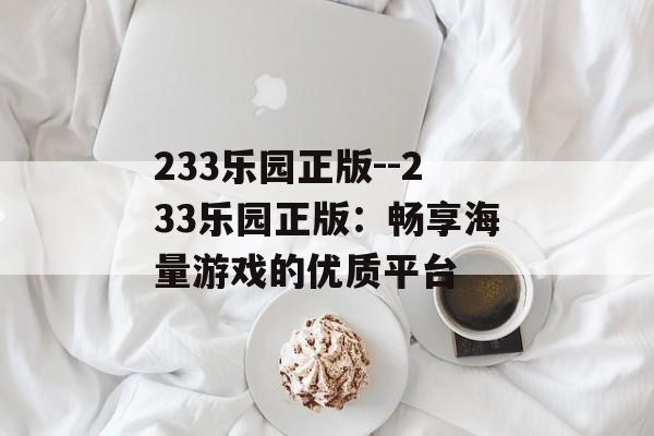 233乐园正版--233乐园正版:畅享海量游戏的优质平台 233乐园正版--233乐园正版:畅享海量游戏的优质平台