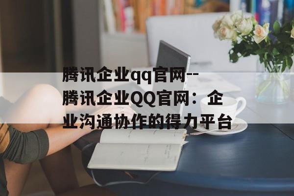 腾讯企业qq官网--腾讯企业QQ官网：企业沟通协作的得力平台