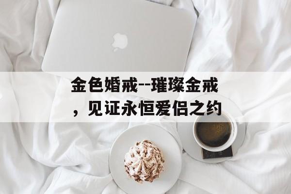 金色婚戒--璀璨金戒,见证永恒爱侣之约 金色婚戒--璀璨金戒,见证永恒爱侣之约