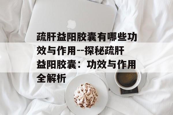 疏肝益阳胶囊有哪些功效与作用--探秘疏肝益阳胶囊：功效与作用全解析