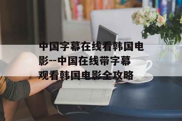 中国字幕在线看韩国电影--中国在线带字幕观看韩国电影全攻略