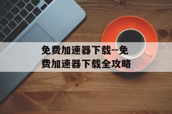 免费加速器下载--免费加速器下载全攻略 免费加速器下载--免费加速器下载全攻略