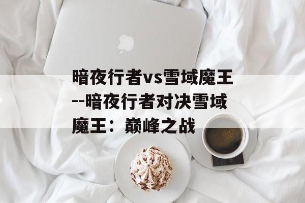 暗夜行者vs雪域魔王--暗夜行者对决雪域魔王：巅峰之战