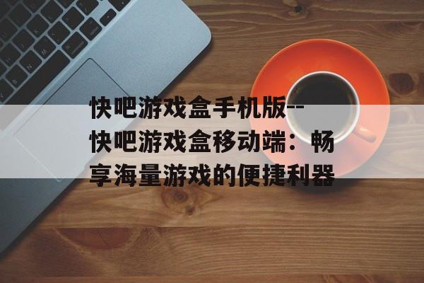 快吧游戏盒手机版--快吧游戏盒移动端：畅享海量游戏的便捷利器