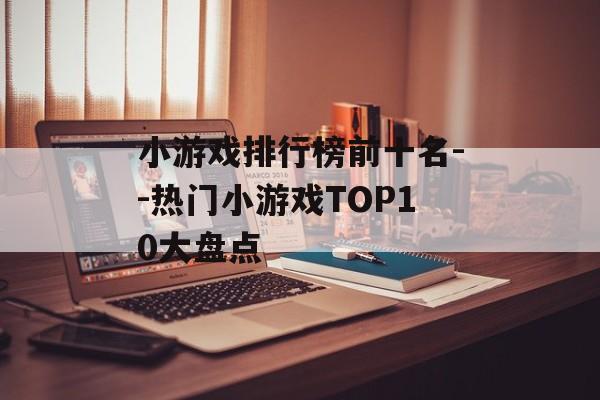 小游戏排行榜前十名--热门小游戏TOP10大盘点 小游戏排行榜前十名--热门小游戏TOP10大盘点