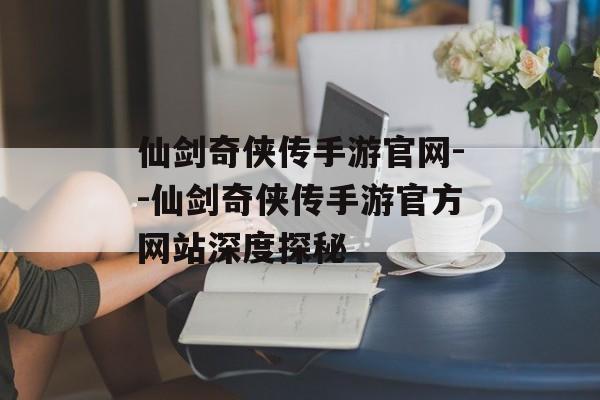 仙剑奇侠传手游官网--仙剑奇侠传手游官方网站深度探秘