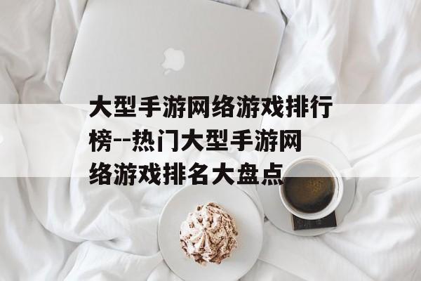 大型手游网络游戏排行榜--热门大型手游网络游戏排名大盘点 大型手游网络游戏排行榜--热门大型手游网络游戏排名大盘点