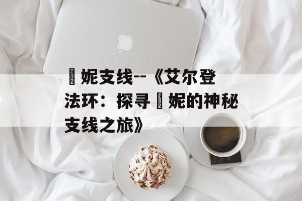 菈妮支线--《艾尔登法环：探寻菈妮的神秘支线之旅》