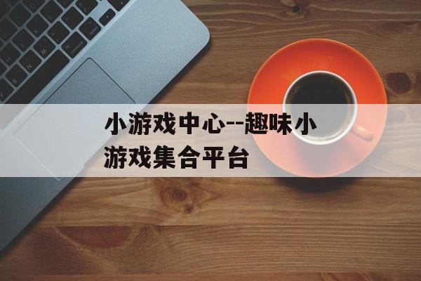 小游戏中心--趣味小游戏集合平台 小游戏中心--趣味小游戏集合平台