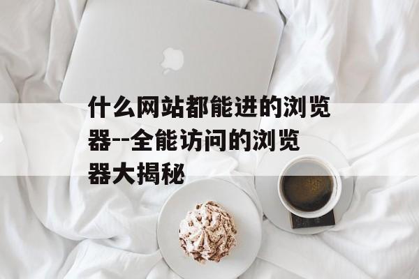 什么网站都能进的浏览器--全能访问的浏览器大揭秘 什么网站都能进的浏览器--全能访问的浏览器大揭秘