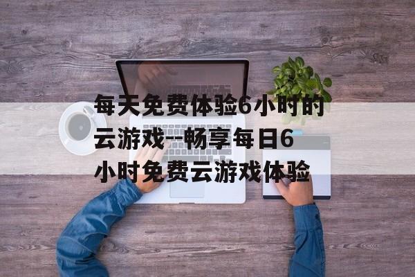 每天免费体验6小时的云游戏--畅享每日6小时免费云游戏体验 每天免费体验6小时的云游戏--畅享每日6小时免费云游戏体验