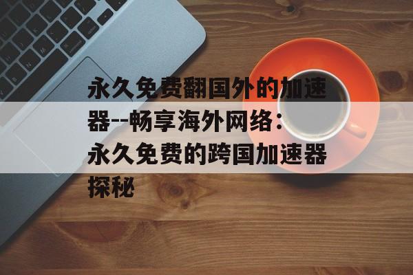 永久免费翻国外的加速器--畅享海外网络:永久免费的跨国加速器探秘 永久免费翻国外的加速器--畅享海外网络:永久免费的跨国加速器探秘
