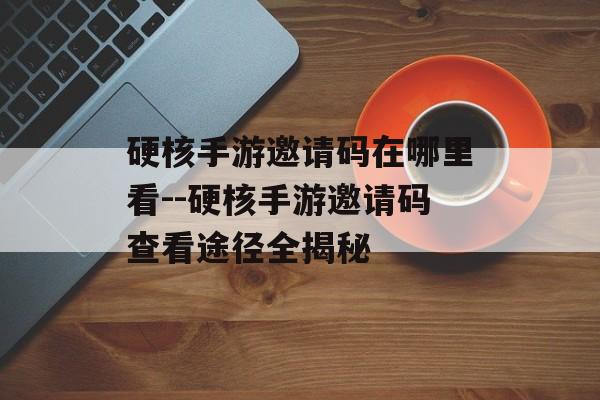 硬核手游邀请码在哪里看--硬核手游邀请码查看途径全揭秘 硬核手游邀请码在哪里看--硬核手游邀请码查看途径全揭秘